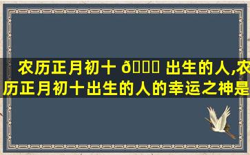 农历正月初十 🐋 出生的人,农历正月初十出生的人的幸运之神是什么